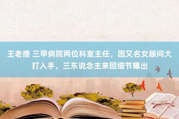 王老撸 三甲病院两位科室主任，因又名女顾问大打入手，三东说念主来回细节曝出