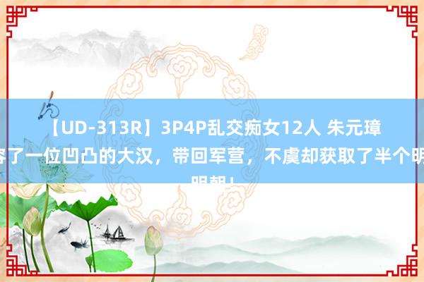 【UD-313R】3P4P乱交痴女12人 朱元璋收容了一位凹凸的大汉，带回军营，不虞却获取了半个明朝！