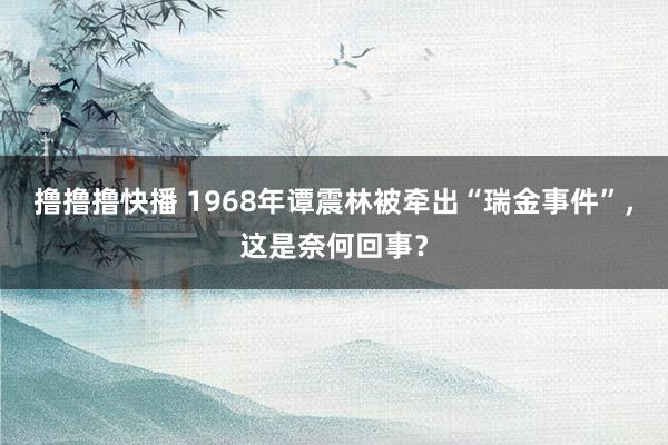 撸撸撸快播 1968年谭震林被牵出“瑞金事件”，这是奈何回事？