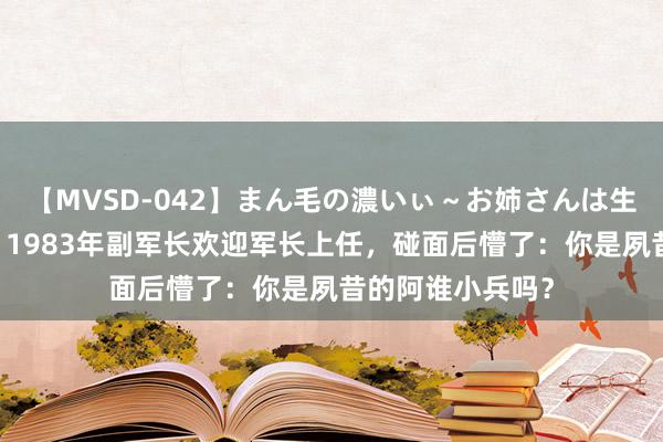 【MVSD-042】まん毛の濃いぃ～お姉さんは生中出しがお好き 1983年副军长欢迎军长上任，碰面后懵了：你是夙昔的阿谁小兵吗？