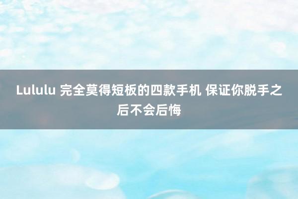 Lululu 完全莫得短板的四款手机 保证你脱手之后不会后悔