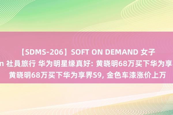 【SDMS-206】SOFT ON DEMAND 女子社員スペシャル野球拳 in 社員旅行 华为明星缘真好: 黄晓明68万买下华为享界S9, 金色车漆涨价上万