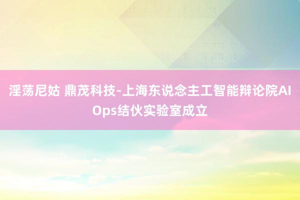 淫荡尼姑 鼎茂科技-上海东说念主工智能辩论院AIOps结伙实验室成立