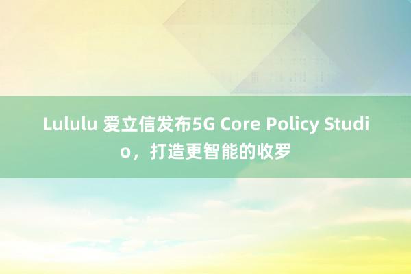 Lululu 爱立信发布5G Core Policy Studio，打造更智能的收罗