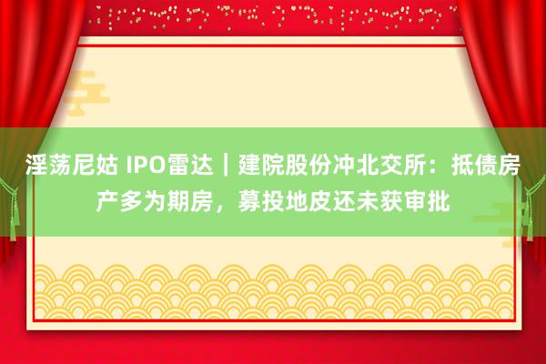 淫荡尼姑 IPO雷达｜建院股份冲北交所：抵债房产多为期房，募投地皮还未获审批