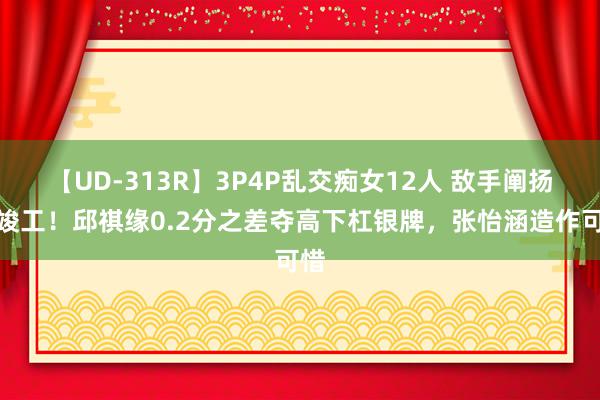 【UD-313R】3P4P乱交痴女12人 敌手阐扬太竣工！邱祺缘0.2分之差夺高下杠银牌，张怡涵造作可惜