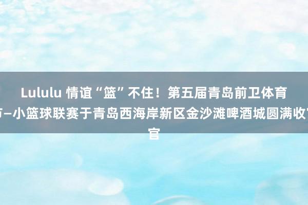 Lululu 情谊“篮”不住！第五届青岛前卫体育节—小篮球联赛于青岛西海岸新区金沙滩啤酒城圆满收官