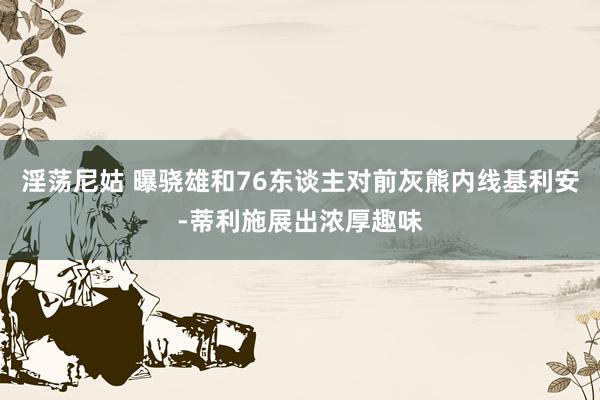 淫荡尼姑 曝骁雄和76东谈主对前灰熊内线基利安-蒂利施展出浓厚趣味