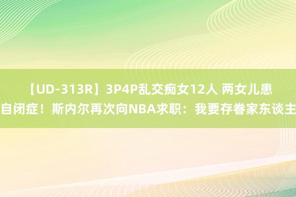 【UD-313R】3P4P乱交痴女12人 两女儿患自闭症！斯内尔再次向NBA求职：我要存眷家东谈主