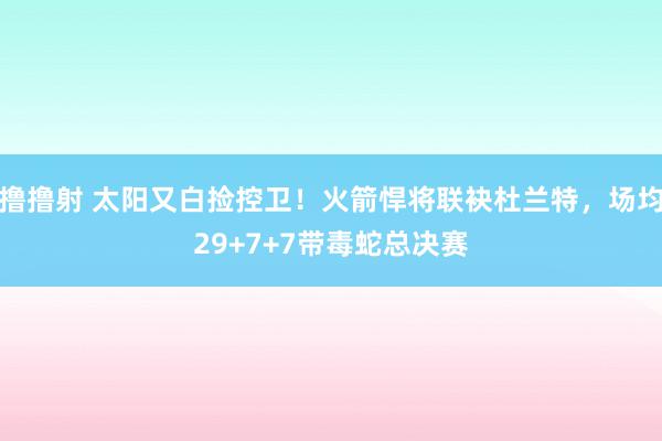 撸撸射 太阳又白捡控卫！火箭悍将联袂杜兰特，场均29+7+7带毒蛇总决赛