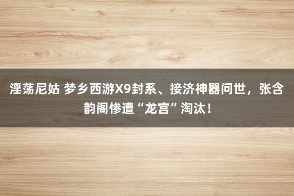 淫荡尼姑 梦乡西游X9封系、接济神器问世，张含韵阁惨遭“龙宫”淘汰！