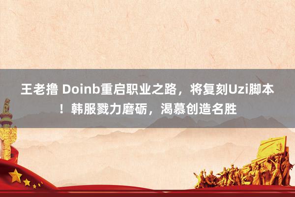 王老撸 Doinb重启职业之路，将复刻Uzi脚本！韩服戮力磨砺，渴慕创造名胜