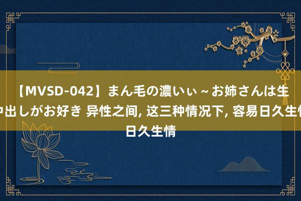 【MVSD-042】まん毛の濃いぃ～お姉さんは生中出しがお好き 异性之间, 这三种情况下, 容易日久生情