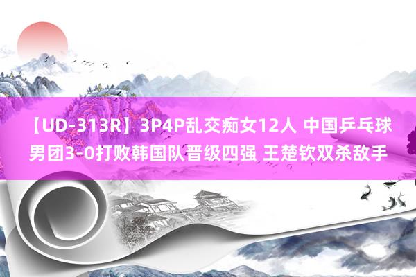 【UD-313R】3P4P乱交痴女12人 中国乒乓球男团3-0打败韩国队晋级四强 王楚钦双杀敌手