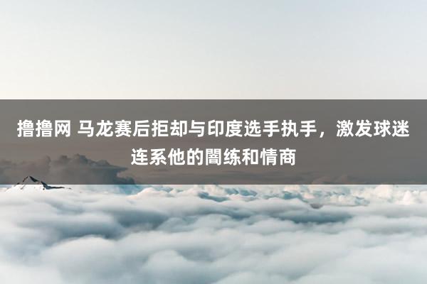 撸撸网 马龙赛后拒却与印度选手执手，激发球迷连系他的闇练和情商