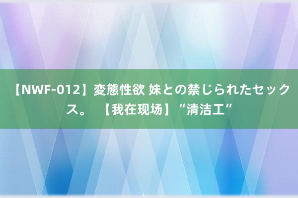 【NWF-012】変態性欲 妹との禁じられたセックス。  【我在现场】“清洁工”