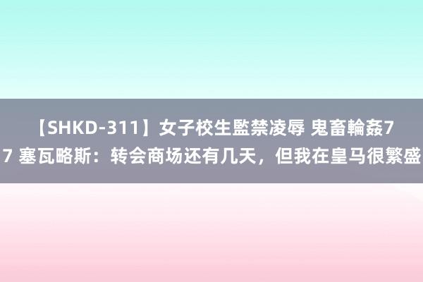 【SHKD-311】女子校生監禁凌辱 鬼畜輪姦77 塞瓦略斯：转会商场还有几天，但我在皇马很繁盛