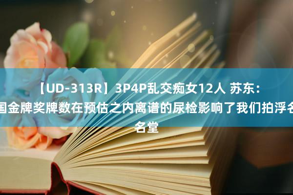 【UD-313R】3P4P乱交痴女12人 苏东：中国金牌奖牌数在预估之内离谱的尿检影响了我们拍浮名堂