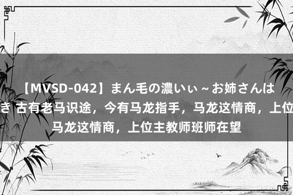 【MVSD-042】まん毛の濃いぃ～お姉さんは生中出しがお好き 古有老马识途，今有马龙指手，马龙这情商，上位主教师班师在望