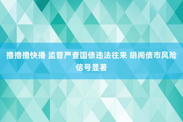 撸撸撸快播 监管严查国债违法往来 胡闹债市风险信号显著