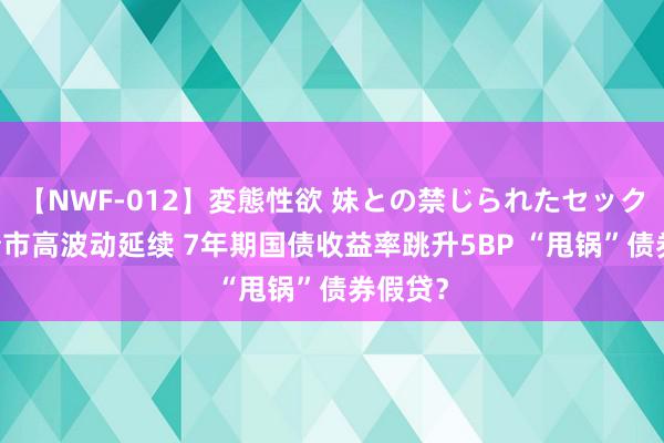 【NWF-012】変態性欲 妹との禁じられたセックス。 债市高波动延续 7年期国债收益率跳升5BP “甩锅”债券假贷？