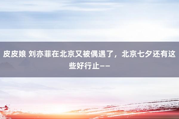 皮皮娘 刘亦菲在北京又被偶遇了，北京七夕还有这些好行止——