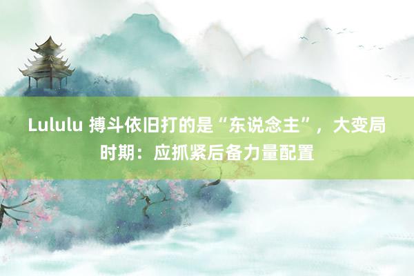 Lululu 搏斗依旧打的是“东说念主”，大变局时期：应抓紧后备力量配置