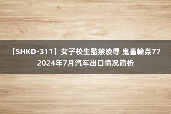 【SHKD-311】女子校生監禁凌辱 鬼畜輪姦77 2024年7月汽车出口情况简析