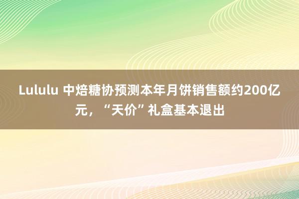 Lululu 中焙糖协预测本年月饼销售额约200亿元，“天价”礼盒基本退出