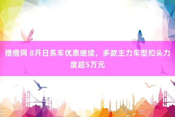 撸撸网 8月日系车优惠继续，多款主力车型扣头力度超5万元