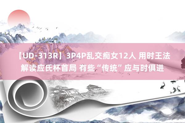 【UD-313R】3P4P乱交痴女12人 用时王法解读应氏杯首局 有些“传统”应与时俱进