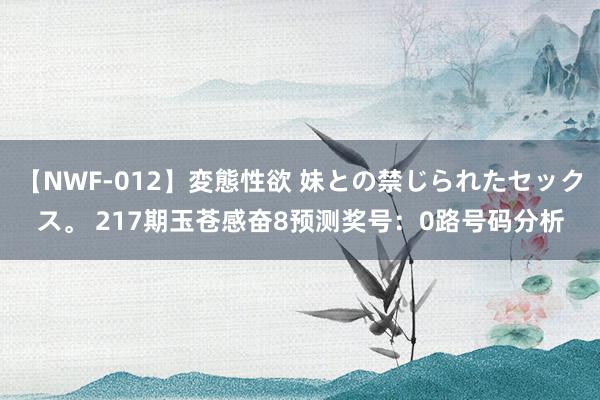 【NWF-012】変態性欲 妹との禁じられたセックス。 217期玉苍感奋8预测奖号：0路号码分析