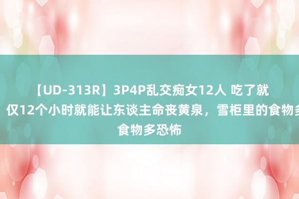 【UD-313R】3P4P乱交痴女12人 吃了就会死！仅12个小时就能让东谈主命丧黄泉，雪柜里的食物多恐怖