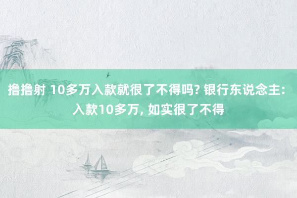 撸撸射 10多万入款就很了不得吗? 银行东说念主: 入款10多万, 如实很了不得