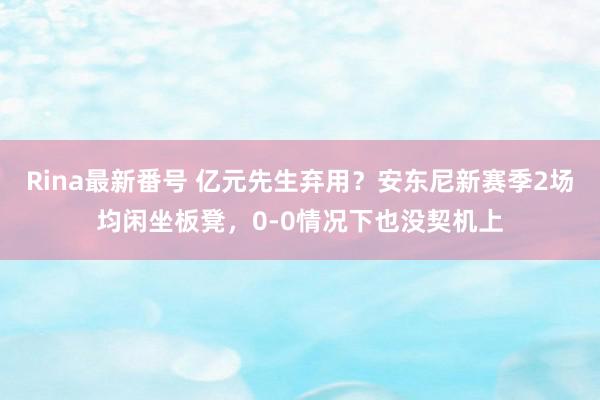 Rina最新番号 亿元先生弃用？安东尼新赛季2场均闲坐板凳，0-0情况下也没契机上