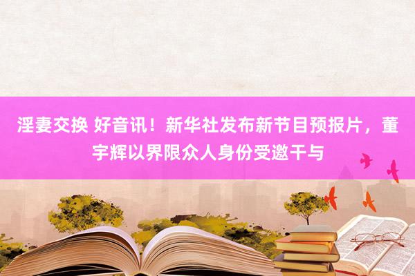 淫妻交换 好音讯！新华社发布新节目预报片，董宇辉以界限众人身份受邀干与