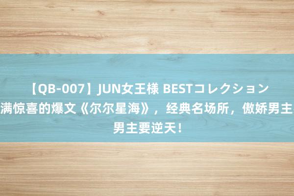 【QB-007】JUN女王様 BESTコレクション 处处充满惊喜的爆文《尔尔星海》，经典名场所，傲娇男主要逆天！