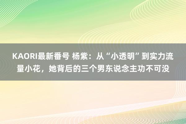 KAORI最新番号 杨紫：从“小透明”到实力流量小花，她背后的三个男东说念主功不可没