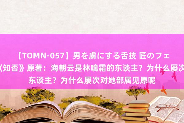 【TOMN-057】男を虜にする舌技 匠のフェラチオ 蛇ノ書 《知否》原著：海朝云是林噙霜的东谈主？为什么屡次对她部属见原呢