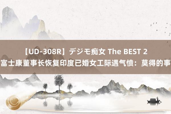 【UD-308R】デジモ痴女 The BEST 2 富士康董事长恢复印度已婚女工际遇气愤：莫得的事