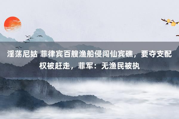 淫荡尼姑 菲律宾百艘渔船侵闯仙宾礁，要夺支配权被赶走，菲军：无渔民被执