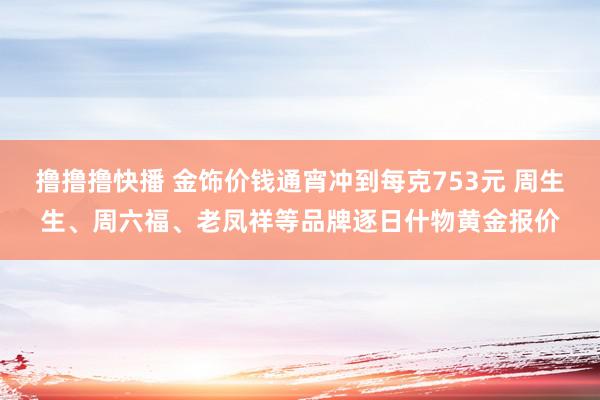 撸撸撸快播 金饰价钱通宵冲到每克753元 周生生、周六福、老凤祥等品牌逐日什物黄金报价