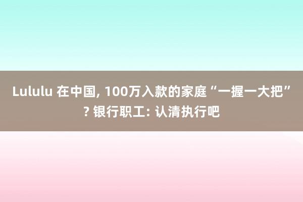 Lululu 在中国, 100万入款的家庭“一握一大把”? 银行职工: 认清执行吧