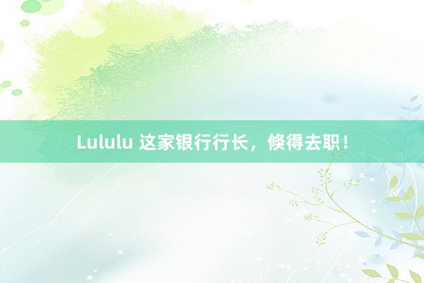 Lululu 这家银行行长，倏得去职！