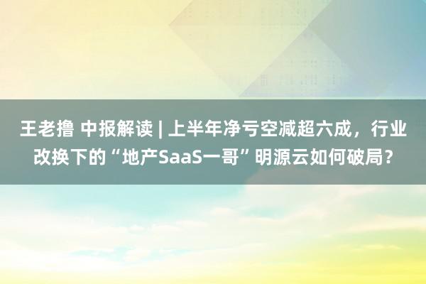 王老撸 中报解读 | 上半年净亏空减超六成，行业改换下的“地产SaaS一哥”明源云如何破局？