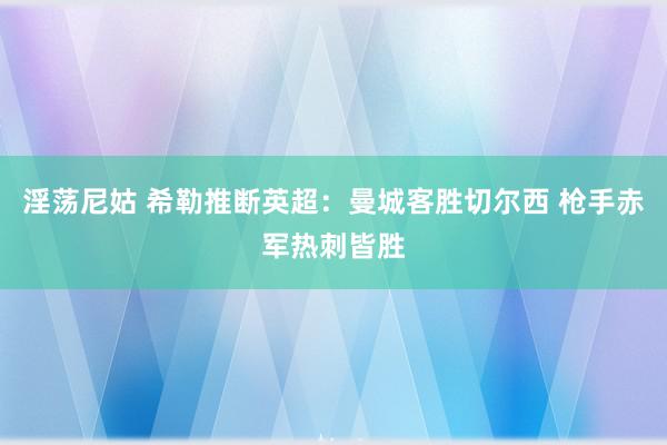 淫荡尼姑 希勒推断英超：曼城客胜切尔西 枪手赤军热刺皆胜