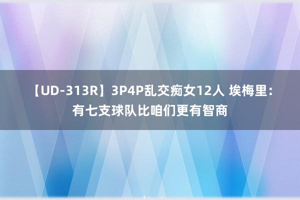 【UD-313R】3P4P乱交痴女12人 埃梅里：有七支球队比咱们更有智商