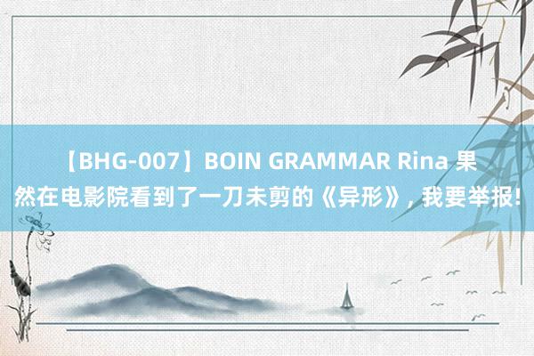 【BHG-007】BOIN GRAMMAR Rina 果然在电影院看到了一刀未剪的《异形》, 我要举报!