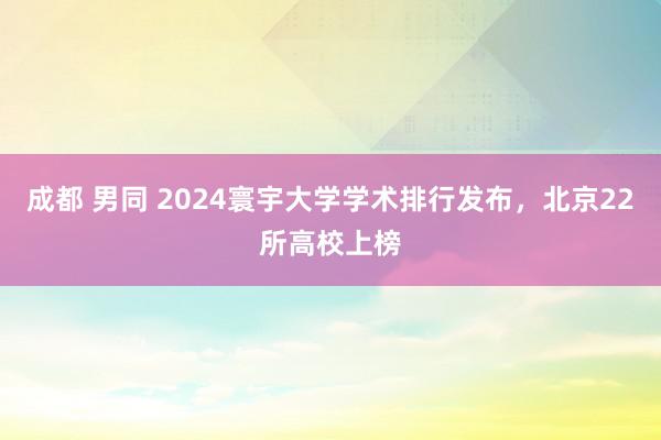 成都 男同 2024寰宇大学学术排行发布，北京22所高校上榜