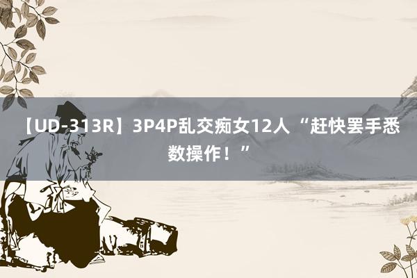 【UD-313R】3P4P乱交痴女12人 “赶快罢手悉数操作！”